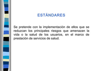 ESTÁNDARES
Se pretende con la implementación de ellos que se
reduzcan los principales riesgos que amenazan la
vida o la salud de los usuarios, en el marco de
prestación de servicios de salud.
 