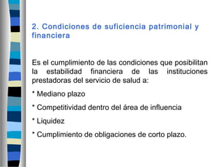 2. Condiciones de suficiencia patrimonial y
financiera
Es el cumplimiento de las condiciones que posibilitan
la estabilidad financiera de las instituciones
prestadoras del servicio de salud a:
* Mediano plazo
* Competitividad dentro del área de influencia
* Liquidez
* Cumplimiento de obligaciones de corto plazo.
 