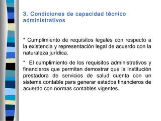 3. Condiciones de capacidad técnico
administrativos
* Cumplimiento de requisitos legales con respecto a
la existencia y representación legal de acuerdo con la
naturaleza jurídica.
* El cumplimiento de los requisitos administrativos y
financieros que permitan demostrar que la institución
prestadora de servicios de salud cuenta con un
sistema contable para generar estados financieros de
acuerdo con normas contables vigentes.
 