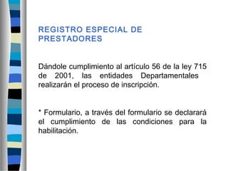 REGISTRO ESPECIAL DE
PRESTADORES
Dándole cumplimiento al artículo 56 de la ley 715
de 2001, las entidades Departamentales
realizarán el proceso de inscripción.
* Formulario, a través del formulario se declarará
el cumplimiento de las condiciones para la
habilitación.
 