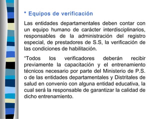 * Equipos de verificación
Las entidades departamentales deben contar con
un equipo humano de carácter interdisciplinarios,
responsables de la administración del registro
especial, de prestadores de S.S, la verificación de
las condiciones de habilitación.
“Todos los verificadores deberán recibir
previamente la capacitación y el entrenamiento
técnicos necesario por parte del Ministerio de P.S.
o de las entidades departamentales y Distritales de
salud en convenio con alguna entidad educativa, la
cual será la responsable de garantizar la calidad de
dicho entrenamiento.
 
