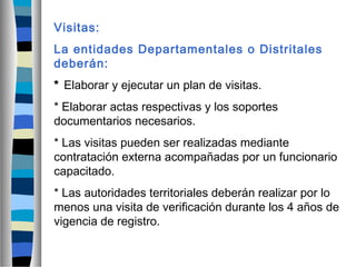 Visitas:
La entidades Departamentales o Distritales
deberán:
* Elaborar y ejecutar un plan de visitas.
* Elaborar actas respectivas y los soportes
documentarios necesarios.
* Las visitas pueden ser realizadas mediante
contratación externa acompañadas por un funcionario
capacitado.
* Las autoridades territoriales deberán realizar por lo
menos una visita de verificación durante los 4 años de
vigencia de registro.
 