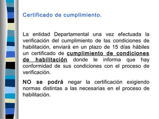 Certificado de cumplimiento.
La entidad Departamental una vez efectuada la
verificación del cumplimiento de las condiciones de
habilitación, enviará en un plazo de 15 días hábiles
un certificado de cumplimiento de condiciones
de habilitación donde le informa que hay
conformidad de sus condiciones con el proceso de
verificación.
NO se podrá negar la certificación exigiendo
normas distintas a las necesarias en el proceso de
habilitación.
 