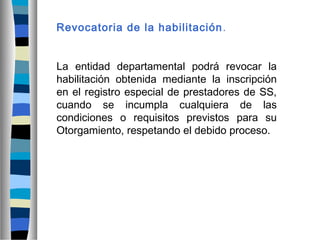 Revocatoria de la habilitación.
La entidad departamental podrá revocar la
habilitación obtenida mediante la inscripción
en el registro especial de prestadores de SS,
cuando se incumpla cualquiera de las
condiciones o requisitos previstos para su
Otorgamiento, respetando el debido proceso.
 
