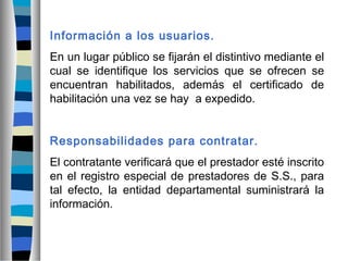 Información a los usuarios.
En un lugar público se fijarán el distintivo mediante el
cual se identifique los servicios que se ofrecen se
encuentran habilitados, además el certificado de
habilitación una vez se hay a expedido.
Responsabilidades para contratar.
El contratante verificará que el prestador esté inscrito
en el registro especial de prestadores de S.S., para
tal efecto, la entidad departamental suministrará la
información.
 