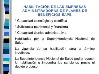HABILITACIÓN DE LAS EMPRESAS
ADMINSITRADORAS DE PLANES DE
BENEFICIOS EAPB
* Capacidad tecnológica y científica
* Suficiencia patrimonial y financiera
* Capacidad técnico administrativa.
Habilitadas por la Superintendencia Nacional de
Salud.
La vigencia de su habilitación será a término
indefinido.
La Superintendencia Nacional de Salud podrá revocar
la habilitación e impondrá las sanciones previo el
debido proceso.
 