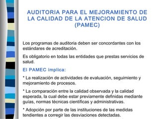 AUDITORIA PARA EL MEJORAMIENTO DE
LA CALIDAD DE LA ATENCION DE SALUD
(PAMEC)
Los programas de auditoria deben ser concordantes con los
estándares de acreditación.
Es obligatorio en todas las entidades que prestas servicios de
salud.
El PAMEC implica:
* La realización de actividades de evaluación, seguimiento y
mejoramiento de procesos.
* La comparación entre la calidad observada y la calidad
esperada, la cual debe estar previamente definidas mediante
guías, normas técnicas científicas y administrativas.
* Adopción por parte de las instituciones de las medidas
tendientes a corregir las desviaciones detectadas.
 