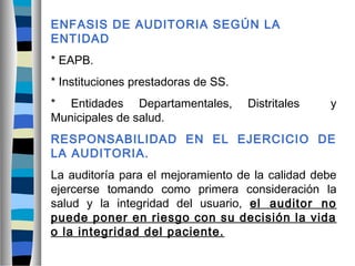 ENFASIS DE AUDITORIA SEGÚN LA
ENTIDAD
* EAPB.
* Instituciones prestadoras de SS.
* Entidades Departamentales, Distritales y
Municipales de salud.
RESPONSABILIDAD EN EL EJERCICIO DE
LA AUDITORIA.
La auditoría para el mejoramiento de la calidad debe
ejercerse tomando como primera consideración la
salud y la integridad del usuario, el auditor no
puede poner en riesgo con su decisión la vida
o la integridad del paciente.
 