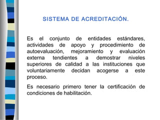 SISTEMA DE ACREDITACIÓN.
Es el conjunto de entidades estándares,
actividades de apoyo y procedimiento de
autoevaluación, mejoramiento y evaluación
externa tendientes a demostrar niveles
superiores de calidad a las instituciones que
voluntariamente decidan acogerse a este
proceso.
Es necesario primero tener la certificación de
condiciones de habilitación.
 
