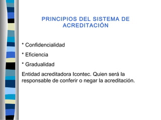 PRINCIPIOS DEL SISTEMA DE
ACREDITACIÓN
* Confidencialidad
* Eficiencia
* Gradualidad
Entidad acreditadora Icontec. Quien será la
responsable de conferir o negar la acreditación.
 