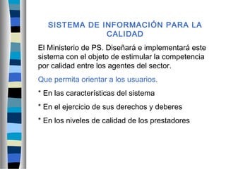 SISTEMA DE INFORMACIÓN PARA LA
CALIDAD
El Ministerio de PS. Diseñará e implementará este
sistema con el objeto de estimular la competencia
por calidad entre los agentes del sector.
Que permita orientar a los usuarios.
* En las características del sistema
* En el ejercicio de sus derechos y deberes
* En los niveles de calidad de los prestadores
 