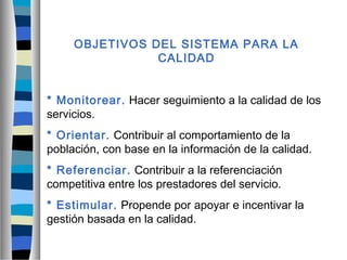 OBJETIVOS DEL SISTEMA PARA LA
CALIDAD
* Monitorear. Hacer seguimiento a la calidad de los
servicios.
* Orientar. Contribuir al comportamiento de la
población, con base en la información de la calidad.
* Referenciar. Contribuir a la referenciación
competitiva entre los prestadores del servicio.
* Estimular. Propende por apoyar e incentivar la
gestión basada en la calidad.
 