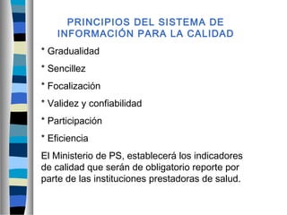 PRINCIPIOS DEL SISTEMA DE
INFORMACIÓN PARA LA CALIDAD
* Gradualidad
* Sencillez
* Focalización
* Validez y confiabilidad
* Participación
* Eficiencia
El Ministerio de PS, establecerá los indicadores
de calidad que serán de obligatorio reporte por
parte de las instituciones prestadoras de salud.
 