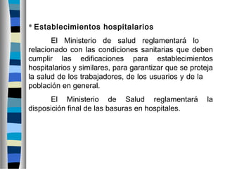 * Establecimientos hospitalarios
El Ministerio de salud reglamentará lo
relacionado con las condiciones sanitarias que deben
cumplir las edificaciones para establecimientos
hospitalarios y similares, para garantizar que se proteja
la salud de los trabajadores, de los usuarios y de la
población en general.
El Ministerio de Salud reglamentará la
disposición final de las basuras en hospitales.
 