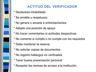 ACTITUD DEL VERIFICADOR
* Declararse inhabilitado
* Se amable y respetuoso
* No genere o acceda a enfrentamientos
* Adopte una posición de apoyo
* No hacer comentarios ni actitudes despectivas
* No comente si cumple o no cumple con los requisitos
* Debe mantener la reserva
* No solicitar copias de documentos
* No registre hallazgos no verificados
* Tener buena presentación personal
* Respetar las normas de acceso a la institución.
 