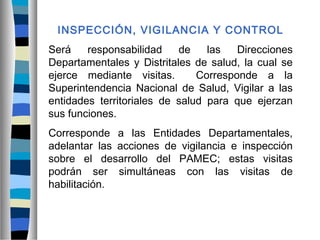 INSPECCIÓN, VIGILANCIA Y CONTROL
Será responsabilidad de las Direcciones
Departamentales y Distritales de salud, la cual se
ejerce mediante visitas. Corresponde a la
Superintendencia Nacional de Salud, Vigilar a las
entidades territoriales de salud para que ejerzan
sus funciones.
Corresponde a las Entidades Departamentales,
adelantar las acciones de vigilancia e inspección
sobre el desarrollo del PAMEC; estas visitas
podrán ser simultáneas con las visitas de
habilitación.
 