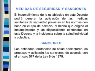 MEDIDAS DE SEGURIDAD Y SANCIONES
El incumplimiento de lo establecido en este Decreto
podrá generar la aplicación de las medidas
sanitarias de seguridad previstas en las normas con
base en el tipo de servicio, el hecho que origine el
incumplimiento y las disposiciones contenidas en
este Decreto y la incidencia sobre la salud individual
y colectiva.
SANCIONES
Las entidades territoriales de salud adelantarán los
procesos y aplicarán las sanciones de acuerdo con
el artículo 577 de la Ley 9 de 1979.
 