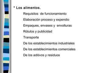 * Los alimentos.
Requisitos de funcionamiento
Elaboración proceso y expendio
Empaques, envases y envolturas
Rótulos y publicidad
Transporte
De los establecimientos industriales
De los establecimientos comerciales
De los aditivos y residuos
 
