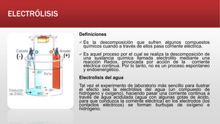 ELECTRÓLISIS
Definiciones
 Es la descomposición que sufren algunos compuestos
químicos cuando a través de ellos pasa corriente eléctrica.
 Es aquel proceso por el cual se realiza la descomposición de
una sustancia química llamada electrolito mediante una
reacción Redox, provocada por acción de la corriente
eléctrica continua. Por lo tanto, no es un proceso espontaneo
y endoenergético.
Electrolisis del agua
Tal vez el experimento de laboratorio más sencillo para ilustrar
el efecto sea la electrólisis del agua (un compuesto de
hidrógeno y oxígeno), haciendo pasar una corriente continua a
través de agua acidulada (agua con algunas gotas de ácido,
para que conduzca la corriente eléctrica) en los electrodos (los
contactos eléctricos) se forman burbujas de oxígeno e
hidrógeno.
 