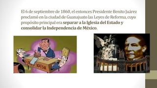 El6deseptiembrede1860,elentoncesPresidenteBenitoJuárez
proclamóenla ciudaddeGuanajuatolasLeyesdeReforma,cuyo
propósitoprincipaleraseparara laIglesiadel Estadoy
consolidarlaIndependenciadeMéxico.
 