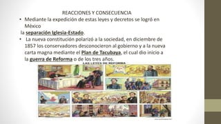 REACCIONES Y CONSECUENCIA
• Mediante la expedición de estas leyes y decretos se logró en
México
la separación Iglesia-Estado.
• La nueva constitución polarizó a la sociedad, en diciembre de
1857 los conservadores desconocieron al gobierno y a la nueva
carta magna mediante el Plan de Tacubaya, el cual dio inicio a
la guerra de Reforma o de los tres años.
 