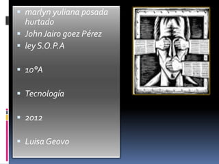  marlyn yuliana posada
  hurtado
 John Jairo goez Pérez
 ley S.O.P.A

 10°A

 Tecnología

 2012

 Luisa Geovo
 