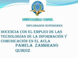 UNIVERSIDAD ISRAEL Diplomados superiores Docencia con el empleo de las tecnologías de la información y comunicación en el aula Pamela  Zambrano Quiroz 