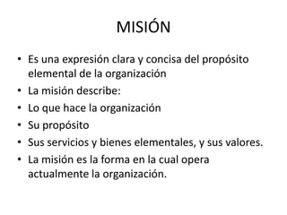 MISIÓN
• Es una expresión clara y concisa del propósito
  elemental de la organización
• La misión describe:
• Lo que hace la organización
• Su propósito
• Sus servicios y bienes elementales, y sus valores.
• La misión es la forma en la cual opera
  actualmente la organización.
 