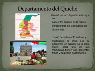 Quiché es un departamento que
se
encuentra situado en la región
noroccidente de la republica de
Guatemala.
Es un departamento cultural y
multilingüe, la etnia que se
encuentra en Quiche es la etnia
maya, cada uno de sus
municipios tienen sus diferentes
trajes y su propia gastronomía.
 