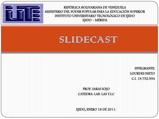 REPÚBLICA BOLIVARIANA DE VENEZUELAMINISTERIO DEL PODER POPULAR PARA LA EDUCACIÓN SUPERIORINSTITUTO UNIVERSITARIO TECNOLÓGICO DE EJIDOEJIDO – MÉRIDA  SLIDECAST INTEGRANTE: LOURDES NIETO C.I. 19.752.994 PROF. SARAI SOJO CATEDRA: LAB. LAS T.I.C EJIDO, ENERO 18 DE 2011. 