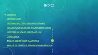 ÍNDICE
 PORTADA
INTRODUCCIÓN
INFORMACIÓN TRIBUTARIA EN COLOMBIA
DECLARACIÓN DE RENTA Y COMPLEMENTARIOS
2
c
IMPUESTO AL VALOR AGREGADO (IVA)
o
n
CONCLUSIÓN
c
l
TALLER SOBRE VIRUS Y ANTIVIRUS
u
TALLER DE DELITOS Y SEGURIDAD INFORMATICAs
i
ó
n

 