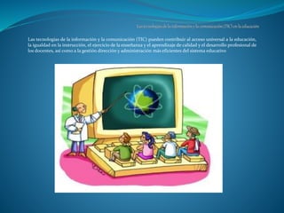 Las tecnologías de la información y la comunicación (TIC) pueden contribuir al acceso universal a la educación,
la igualdad en la instrucción, el ejercicio de la enseñanza y el aprendizaje de calidad y el desarrollo profesional de
los docentes, así como a la gestión dirección y administración más eficientes del sistema educativo
 