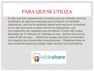 PARA QUE SE UTILIZA
• El sitio web fue originalmente concebido para ser utilizado entre los
empleados de algunas empresas para compartir con facilidad
diapositivas, pero se ha ampliado desde entonces para convertirse
en un sitio que reúne un gran número de diapositivas, que
principalmente son cargadas para entretener. El sitio web recibe
alrededor de 12 millones de visitantes al mes. Admite archivos de
hasta 20 Mb de peso. Slideshare acepta casi todos los formatos
de programa para desarrollar presentaciones. Slideshare tiene un
área donde las personas pueden dejar escritos sus comentarios.
 