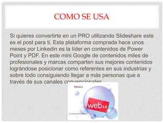 COMO SE USA
Si quieres convertirte en un PRO utilizando Slideshare este
es el post para ti. Esta plataforma comprada hace unos
meses por Linkedin es la líder en contenidos de Power
Point y PDF. En este mini Google de contenidos miles de
profesionales y marcas comparten sus mejores contenidos
lográndose posicionar como referentes en sus industrias y
sobre todo consiguiendo llegar a más personas que a
través de sus canales convencionales.
 