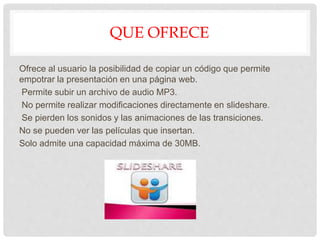 QUE OFRECE
Ofrece al usuario la posibilidad de copiar un código que permite
empotrar la presentación en una página web.
Permite subir un archivo de audio MP3.
No permite realizar modificaciones directamente en slideshare.
Se pierden los sonidos y las animaciones de las transiciones.
No se pueden ver las películas que insertan.
Solo admite una capacidad máxima de 30MB.
 