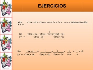 •lim √1+x - √x = √1+∞ - √∞ = √∞ - √∞ = ∞ – ∞ Indeterminación
x ∞
2
lim √1+x - √x . √1+x + √x = (√1+x) - √x
x ∞ √1+x - √x √1+x + √x
lim 1+x - x . = ___1____ =___1____ = _1_ = 1 = 0
x ∞ √1+x + √x √1+x + √x √1+∞- √∞ ∞-∞ ∞
EJERCICIOS
 