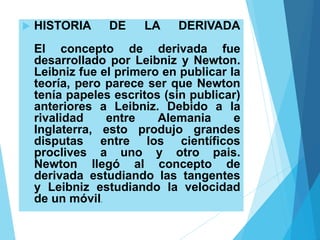  HISTORIA DE LA DERIVADA
El concepto de derivada fue
desarrollado por Leibniz y Newton.
Leibniz fue el primero en publicar la
teoría, pero parece ser que Newton
tenía papeles escritos (sin publicar)
anteriores a Leibniz. Debido a la
rivalidad entre Alemania e
Inglaterra, esto produjo grandes
disputas entre los científicos
proclives a uno y otro pais.
Newton llegó al concepto de
derivada estudiando las tangentes
y Leibniz estudiando la velocidad
de un móvil.
 