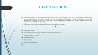 CARACTERISTICAS
 La tarjeta madre es el componente más importante de un computador. Es el dispositivo que funciona
como la plataforma o circuito principal de una computadora, integra y coordina todos los sus demás
elementos. También es conocida como placa base, placa central, placa madre, tarjeta madre o Board (en
inglés motherboard, mainboard).
 La tarjeta madre debe realizar básicamente las siguientes tareas:

 Conexión física.
 Administración, control y distribución de energía eléctrica.
 Comunicación de datos.
 Temporización.
 Sincronismo.
 Control y monitoreo.

 
