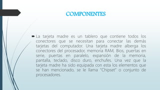 COMPONENTES
 La tarjeta madre es un tablero que contiene todos los
conectores que se necesitan para conectar las demás
tarjetas del computador. Una tarjeta madre alberga los
conectores del procesador, memoria RAM, Bios, puertas en
serie, puertas en paralelo, expansión de la memoria,
pantalla, teclado, disco duro, enchufes. Una vez que la
tarjeta madre ha sido equipada con esta los elementos que
se han mencionado, se le llama “Chipset” o conjunto de
procesadores.
 