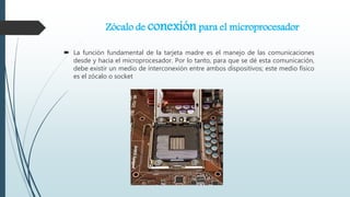 Zócalo de conexión para el microprocesador
 La función fundamental de la tarjeta madre es el manejo de las comunicaciones
desde y hacia el microprocesador. Por lo tanto, para que se dé esta comunicación,
debe existir un medio de interconexión entre ambos dispositivos; este medio físico
es el zócalo o socket
 