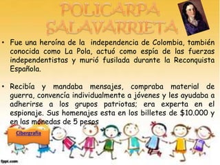 • Fue una heroína de la independencia de Colombia, también
  conocida como La Pola, actuó como espía de las fuerzas
  independentistas y murió fusilada durante la Reconquista
  Española.

• Recibía y mandaba mensajes, compraba material de
  guerra, convencía individualmente a jóvenes y les ayudaba a
  adherirse a los grupos patriotas; era experta en el
  espionaje. Sus homenajes esta en los billetes de $10.000 y
  en las monedas de 5 pesos
 