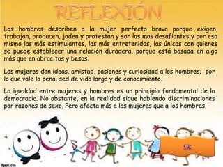 Los hombres describen a la mujer perfecta brava porque              exigen,
trabajan, producen, joden y protestan y son las mas desafiantes y   por eso
mismo las más estimulantes, las más entretenidas, las únicas con    quienes
se puede establecer una relación duradera, porque está basada       en algo
más que en abracitos y besos.

Las mujeres dan ideas, amistad, pasiones y curiosidad a los hombres; por
lo que vale la pena, sed de vida larga y de conocimiento.
La igualdad entre mujeres y hombres es un principio fundamental de la
democracia. No obstante, en la realidad sigue habiendo discriminaciones
por razones de sexo. Pero afecta más a las mujeres que a los hombres.




                                                             Clic
 