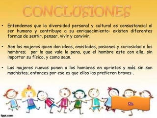 • Entendemos que la diversidad personal y cultural es consustancial al
  ser humano y contribuye a su enriquecimiento: existen diferentes
  formas de sentir, pensar, vivir y convivir.

• Son las mujeres quien dan ideas, amistades, pasiones y curiosidad a los
  hombres; por lo que vale la pena, que el hombre este con ella, sin
  importar su físico, y como sean.

• Las mujeres nuevas ponen a los hombres en aprietos y más sin son
  machistas; entonces por eso es que ellos las prefieren bravas .




                                                             Clic
 