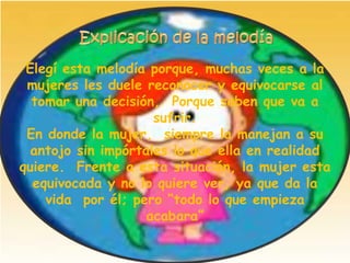 Elegí esta melodía porque, muchas veces a la
 mujeres les duele reconocer y equivocarse al
  tomar una decisión, Porque saben que va a
                     sufrir.
 En donde la mujer, siempre la manejan a su
  antojo sin impórtales lo que ella en realidad
quiere. Frente a esta situación, la mujer esta
  equivocada y no lo quiere ver, ya que da la
    vida por él; pero “todo lo que empieza
                    acabara”
 