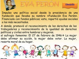 Impulso una política social desde la presidencia de una
 fundación que llevaba su nombre «Fundación Eva Perón».
 Financiada con fondos públicos; esta, repartió ayudas sociales
 a los más necesitados.
A demás, promovió el reconocimiento de los derechos de los
trabajadores y reconocimiento de la igualdad de derechos
políticos y civiles entre hombres y mujeres.
el sufragio femenino: El 27 de febrero de 1946 La mujer
debe afirmar su acción, la mujer debe votar. La mujer,
resorte moral de su hogar.
 