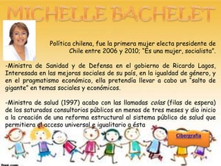 Política chilena, fue la primera mujer electa presidente de
                       Chile entre 2006 y 2010; “Es una mujer, socialista”.

-Ministra de Sanidad y de Defensa en el gobierno de Ricardo Lagos,
Interesada en las mejoras sociales de su país, en la igualdad de género, y
en el pragmatismo económico, ella pretendía llevar a cabo un “salto de
gigante” en temas sociales y económicos.

-Ministra de salud (1997) acabo con las llamadas colas (filas de espera)
de los saturados consultorios públicos en menos de tres meses y dio inicio
a la creación de una reforma estructural al sistema público de salud que
permitiera el acceso universal e igualitario a ésta
 
