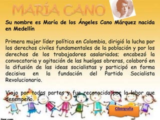 Su nombre es María de los Ángeles Cano Márquez nacida
en Medellín

Primera mujer líder política en Colombia, dirigió la lucha por
los derechos civiles fundamentales de la población y por los
derechos de los trabajadores asalariados; encabezó la
convocatoria y agitación de las huelgas obreras, colaboró en
la difusión de las ideas socialistas y participó en forma
decisiva en la fundación del Partido Socialista
Revolucionario.

Viajo por todas partes y fue reconocida por la labor que
desempeño.
 