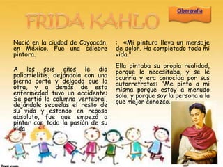 Nació en la ciudad de Coyoacán,    : «Mi pintura lleva un mensaje
en México. Fue una célebre         de dolor. Ha completado toda mi
pintora.                           vida."
                                   Ella pintaba su propia realidad,
A los seis años le dio             porque lo necesitaba, y se le
poliomielitis, dejándola con una   ocurría y era conocida por sus
pierna corta y delgada que la      autorretratos: "Me pinto a mi
otra, y a demás de esta            misma porque estoy a menudo
enfermedad tuvo un accidente:      sola, y porque soy la persona a la
Se partió la columna vertebral,    que mejor conozco.
dejándole secuelas el resto de
su vida y estando en reposo
absoluto, fue que empezó a
pintar con toda la pasión de su
vida
 