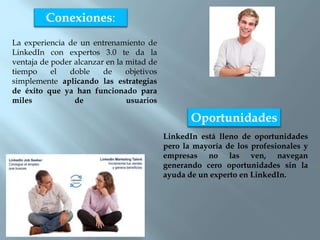 La experiencia de un entrenamiento de
LinkedIn con expertos 3.0 te da la
ventaja de poder alcanzar en la mitad de
tiempo el doble de objetivos
simplemente aplicando las estrategias
de éxito que ya han funcionado para
miles de usuarios
Conexiones:
Oportunidades
LinkedIn está lleno de oportunidades
pero la mayoría de los profesionales y
empresas no las ven, navegan
generando cero oportunidades sin la
ayuda de un experto en LinkedIn.
 