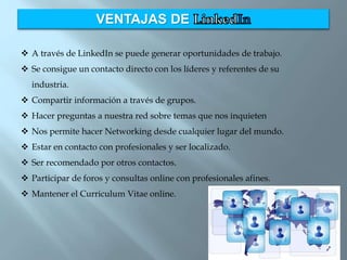 VENTAJAS DE
 A través de LinkedIn se puede generar oportunidades de trabajo.
 Se consigue un contacto directo con los líderes y referentes de su
industria.
 Compartir información a través de grupos.
 Hacer preguntas a nuestra red sobre temas que nos inquieten
 Nos permite hacer Networking desde cualquier lugar del mundo.
 Estar en contacto con profesionales y ser localizado.
 Ser recomendado por otros contactos.
 Participar de foros y consultas online con profesionales afines.
 Mantener el Curriculum Vitae online.
 